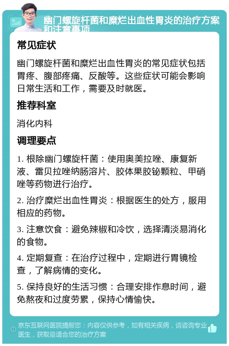 幽门螺旋杆菌和糜烂出血性胃炎的治疗方案和注意事项 常见症状 幽门螺旋杆菌和糜烂出血性胃炎的常见症状包括胃疼、腹部疼痛、反酸等。这些症状可能会影响日常生活和工作，需要及时就医。 推荐科室 消化内科 调理要点 1. 根除幽门螺旋杆菌：使用奥美拉唑、康复新液、雷贝拉唑纳肠溶片、胶体果胶铋颗粒、甲硝唑等药物进行治疗。 2. 治疗糜烂出血性胃炎：根据医生的处方，服用相应的药物。 3. 注意饮食：避免辣椒和冷饮，选择清淡易消化的食物。 4. 定期复查：在治疗过程中，定期进行胃镜检查，了解病情的变化。 5. 保持良好的生活习惯：合理安排作息时间，避免熬夜和过度劳累，保持心情愉快。