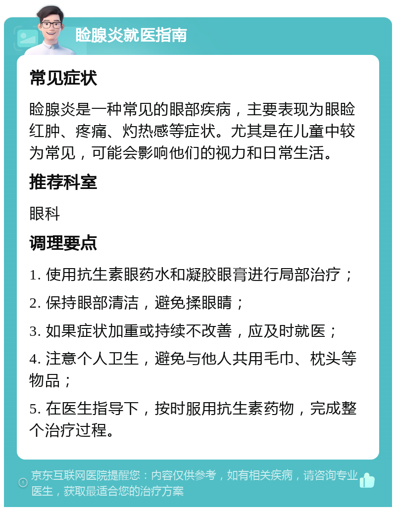 睑腺炎就医指南 常见症状 睑腺炎是一种常见的眼部疾病，主要表现为眼睑红肿、疼痛、灼热感等症状。尤其是在儿童中较为常见，可能会影响他们的视力和日常生活。 推荐科室 眼科 调理要点 1. 使用抗生素眼药水和凝胶眼膏进行局部治疗； 2. 保持眼部清洁，避免揉眼睛； 3. 如果症状加重或持续不改善，应及时就医； 4. 注意个人卫生，避免与他人共用毛巾、枕头等物品； 5. 在医生指导下，按时服用抗生素药物，完成整个治疗过程。