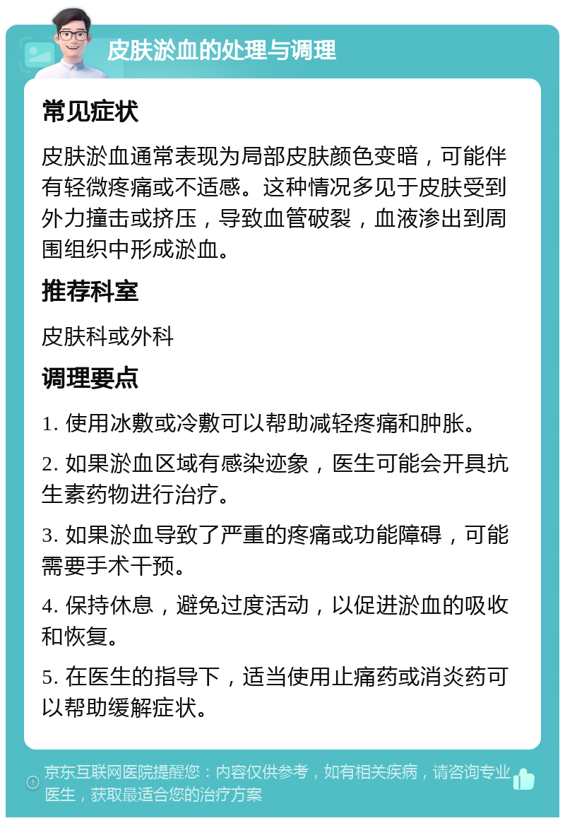 皮肤淤血的处理与调理 常见症状 皮肤淤血通常表现为局部皮肤颜色变暗，可能伴有轻微疼痛或不适感。这种情况多见于皮肤受到外力撞击或挤压，导致血管破裂，血液渗出到周围组织中形成淤血。 推荐科室 皮肤科或外科 调理要点 1. 使用冰敷或冷敷可以帮助减轻疼痛和肿胀。 2. 如果淤血区域有感染迹象，医生可能会开具抗生素药物进行治疗。 3. 如果淤血导致了严重的疼痛或功能障碍，可能需要手术干预。 4. 保持休息，避免过度活动，以促进淤血的吸收和恢复。 5. 在医生的指导下，适当使用止痛药或消炎药可以帮助缓解症状。