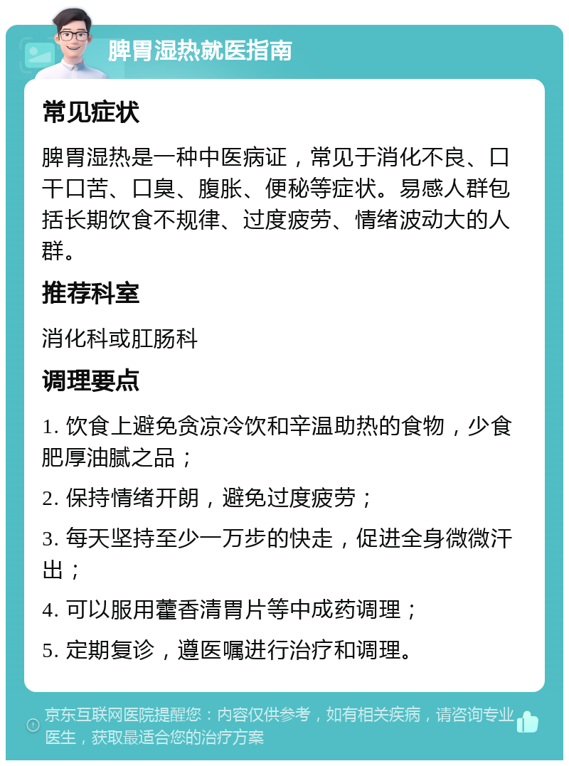 脾胃湿热就医指南 常见症状 脾胃湿热是一种中医病证，常见于消化不良、口干口苦、口臭、腹胀、便秘等症状。易感人群包括长期饮食不规律、过度疲劳、情绪波动大的人群。 推荐科室 消化科或肛肠科 调理要点 1. 饮食上避免贪凉冷饮和辛温助热的食物，少食肥厚油腻之品； 2. 保持情绪开朗，避免过度疲劳； 3. 每天坚持至少一万步的快走，促进全身微微汗出； 4. 可以服用藿香清胃片等中成药调理； 5. 定期复诊，遵医嘱进行治疗和调理。