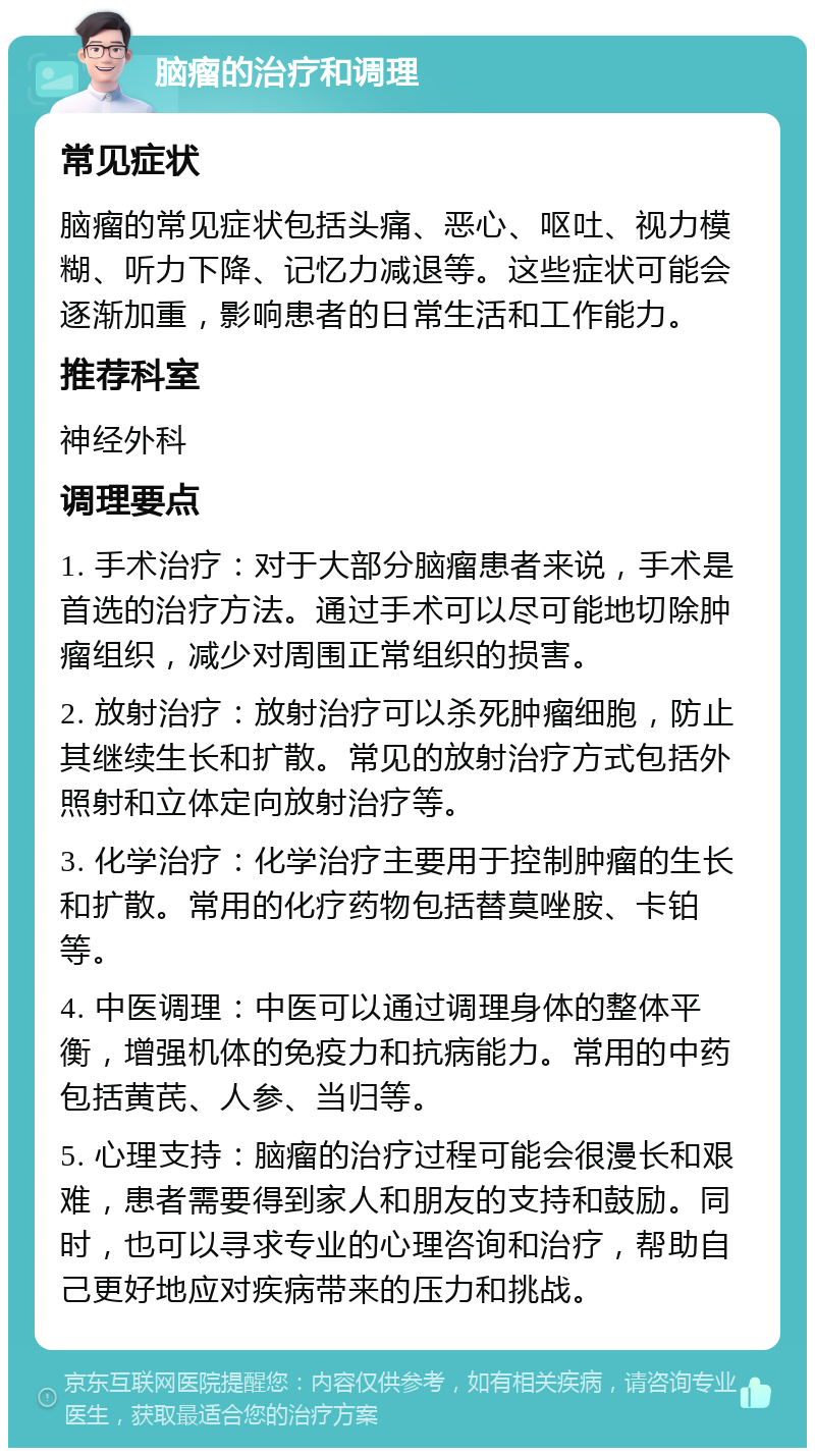 脑瘤的治疗和调理 常见症状 脑瘤的常见症状包括头痛、恶心、呕吐、视力模糊、听力下降、记忆力减退等。这些症状可能会逐渐加重，影响患者的日常生活和工作能力。 推荐科室 神经外科 调理要点 1. 手术治疗：对于大部分脑瘤患者来说，手术是首选的治疗方法。通过手术可以尽可能地切除肿瘤组织，减少对周围正常组织的损害。 2. 放射治疗：放射治疗可以杀死肿瘤细胞，防止其继续生长和扩散。常见的放射治疗方式包括外照射和立体定向放射治疗等。 3. 化学治疗：化学治疗主要用于控制肿瘤的生长和扩散。常用的化疗药物包括替莫唑胺、卡铂等。 4. 中医调理：中医可以通过调理身体的整体平衡，增强机体的免疫力和抗病能力。常用的中药包括黄芪、人参、当归等。 5. 心理支持：脑瘤的治疗过程可能会很漫长和艰难，患者需要得到家人和朋友的支持和鼓励。同时，也可以寻求专业的心理咨询和治疗，帮助自己更好地应对疾病带来的压力和挑战。