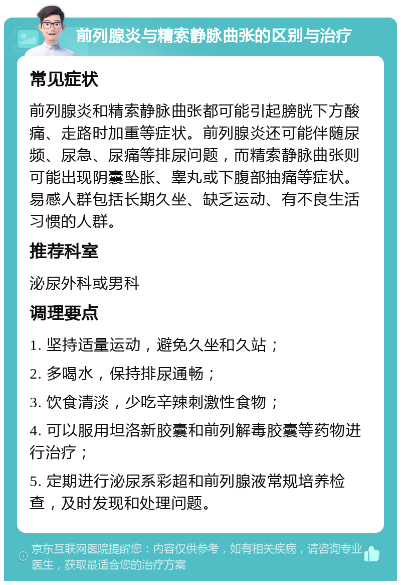 前列腺炎与精索静脉曲张的区别与治疗 常见症状 前列腺炎和精索静脉曲张都可能引起膀胱下方酸痛、走路时加重等症状。前列腺炎还可能伴随尿频、尿急、尿痛等排尿问题，而精索静脉曲张则可能出现阴囊坠胀、睾丸或下腹部抽痛等症状。易感人群包括长期久坐、缺乏运动、有不良生活习惯的人群。 推荐科室 泌尿外科或男科 调理要点 1. 坚持适量运动，避免久坐和久站； 2. 多喝水，保持排尿通畅； 3. 饮食清淡，少吃辛辣刺激性食物； 4. 可以服用坦洛新胶囊和前列解毒胶囊等药物进行治疗； 5. 定期进行泌尿系彩超和前列腺液常规培养检查，及时发现和处理问题。