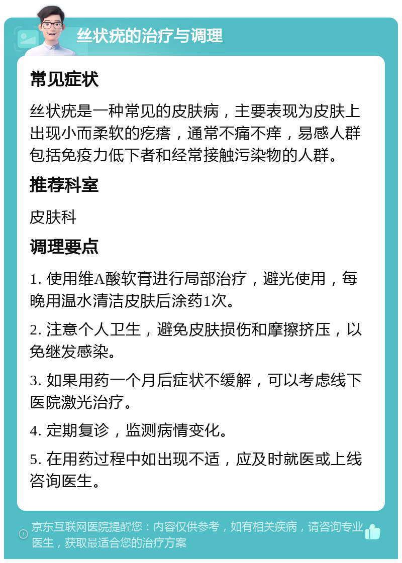 丝状疣的治疗与调理 常见症状 丝状疣是一种常见的皮肤病，主要表现为皮肤上出现小而柔软的疙瘩，通常不痛不痒，易感人群包括免疫力低下者和经常接触污染物的人群。 推荐科室 皮肤科 调理要点 1. 使用维A酸软膏进行局部治疗，避光使用，每晚用温水清洁皮肤后涂药1次。 2. 注意个人卫生，避免皮肤损伤和摩擦挤压，以免继发感染。 3. 如果用药一个月后症状不缓解，可以考虑线下医院激光治疗。 4. 定期复诊，监测病情变化。 5. 在用药过程中如出现不适，应及时就医或上线咨询医生。