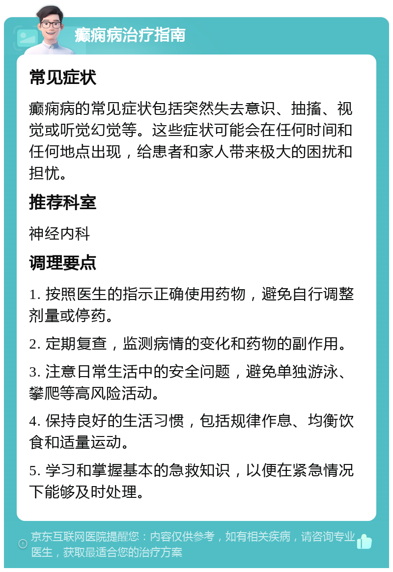 癫痫病治疗指南 常见症状 癫痫病的常见症状包括突然失去意识、抽搐、视觉或听觉幻觉等。这些症状可能会在任何时间和任何地点出现，给患者和家人带来极大的困扰和担忧。 推荐科室 神经内科 调理要点 1. 按照医生的指示正确使用药物，避免自行调整剂量或停药。 2. 定期复查，监测病情的变化和药物的副作用。 3. 注意日常生活中的安全问题，避免单独游泳、攀爬等高风险活动。 4. 保持良好的生活习惯，包括规律作息、均衡饮食和适量运动。 5. 学习和掌握基本的急救知识，以便在紧急情况下能够及时处理。