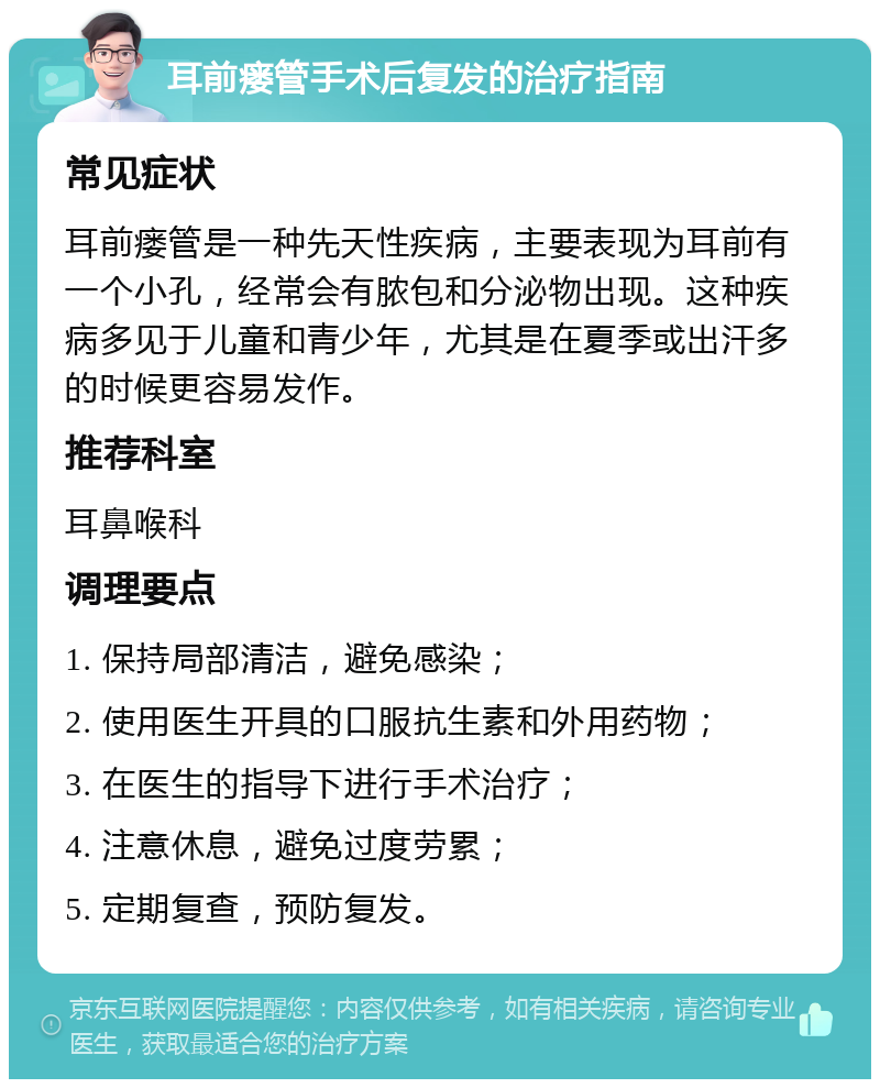 耳前瘘管手术后复发的治疗指南 常见症状 耳前瘘管是一种先天性疾病，主要表现为耳前有一个小孔，经常会有脓包和分泌物出现。这种疾病多见于儿童和青少年，尤其是在夏季或出汗多的时候更容易发作。 推荐科室 耳鼻喉科 调理要点 1. 保持局部清洁，避免感染； 2. 使用医生开具的口服抗生素和外用药物； 3. 在医生的指导下进行手术治疗； 4. 注意休息，避免过度劳累； 5. 定期复查，预防复发。