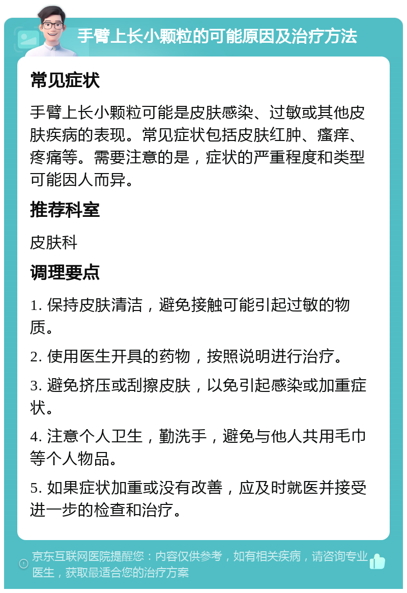 手臂上长小颗粒的可能原因及治疗方法 常见症状 手臂上长小颗粒可能是皮肤感染、过敏或其他皮肤疾病的表现。常见症状包括皮肤红肿、瘙痒、疼痛等。需要注意的是，症状的严重程度和类型可能因人而异。 推荐科室 皮肤科 调理要点 1. 保持皮肤清洁，避免接触可能引起过敏的物质。 2. 使用医生开具的药物，按照说明进行治疗。 3. 避免挤压或刮擦皮肤，以免引起感染或加重症状。 4. 注意个人卫生，勤洗手，避免与他人共用毛巾等个人物品。 5. 如果症状加重或没有改善，应及时就医并接受进一步的检查和治疗。