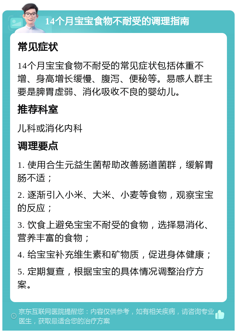 14个月宝宝食物不耐受的调理指南 常见症状 14个月宝宝食物不耐受的常见症状包括体重不增、身高增长缓慢、腹泻、便秘等。易感人群主要是脾胃虚弱、消化吸收不良的婴幼儿。 推荐科室 儿科或消化内科 调理要点 1. 使用合生元益生菌帮助改善肠道菌群，缓解胃肠不适； 2. 逐渐引入小米、大米、小麦等食物，观察宝宝的反应； 3. 饮食上避免宝宝不耐受的食物，选择易消化、营养丰富的食物； 4. 给宝宝补充维生素和矿物质，促进身体健康； 5. 定期复查，根据宝宝的具体情况调整治疗方案。