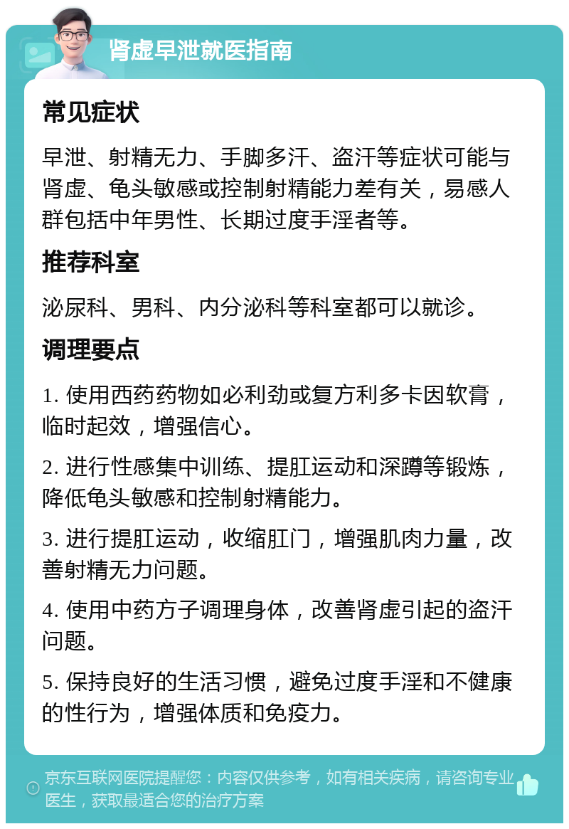 肾虚早泄就医指南 常见症状 早泄、射精无力、手脚多汗、盗汗等症状可能与肾虚、龟头敏感或控制射精能力差有关，易感人群包括中年男性、长期过度手淫者等。 推荐科室 泌尿科、男科、内分泌科等科室都可以就诊。 调理要点 1. 使用西药药物如必利劲或复方利多卡因软膏，临时起效，增强信心。 2. 进行性感集中训练、提肛运动和深蹲等锻炼，降低龟头敏感和控制射精能力。 3. 进行提肛运动，收缩肛门，增强肌肉力量，改善射精无力问题。 4. 使用中药方子调理身体，改善肾虚引起的盗汗问题。 5. 保持良好的生活习惯，避免过度手淫和不健康的性行为，增强体质和免疫力。