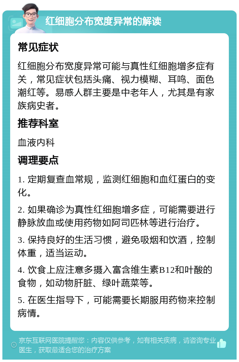 红细胞分布宽度异常的解读 常见症状 红细胞分布宽度异常可能与真性红细胞增多症有关，常见症状包括头痛、视力模糊、耳鸣、面色潮红等。易感人群主要是中老年人，尤其是有家族病史者。 推荐科室 血液内科 调理要点 1. 定期复查血常规，监测红细胞和血红蛋白的变化。 2. 如果确诊为真性红细胞增多症，可能需要进行静脉放血或使用药物如阿司匹林等进行治疗。 3. 保持良好的生活习惯，避免吸烟和饮酒，控制体重，适当运动。 4. 饮食上应注意多摄入富含维生素B12和叶酸的食物，如动物肝脏、绿叶蔬菜等。 5. 在医生指导下，可能需要长期服用药物来控制病情。