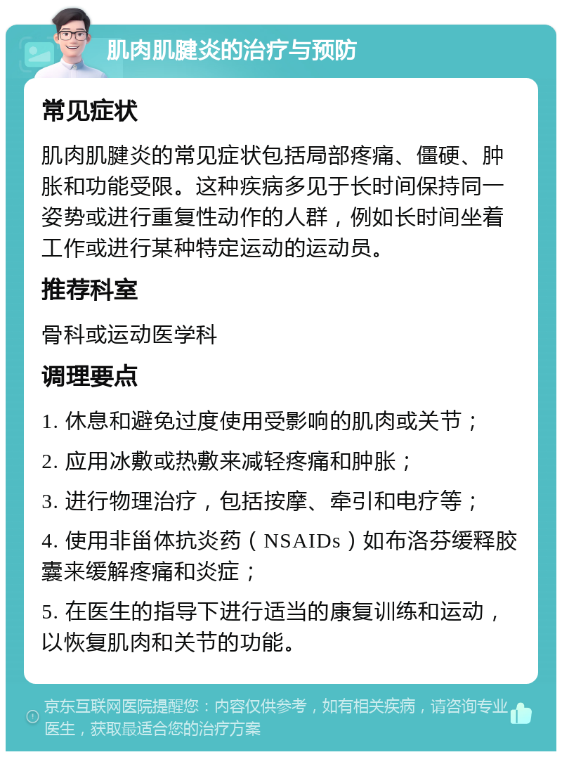 肌肉肌腱炎的治疗与预防 常见症状 肌肉肌腱炎的常见症状包括局部疼痛、僵硬、肿胀和功能受限。这种疾病多见于长时间保持同一姿势或进行重复性动作的人群，例如长时间坐着工作或进行某种特定运动的运动员。 推荐科室 骨科或运动医学科 调理要点 1. 休息和避免过度使用受影响的肌肉或关节； 2. 应用冰敷或热敷来减轻疼痛和肿胀； 3. 进行物理治疗，包括按摩、牵引和电疗等； 4. 使用非甾体抗炎药（NSAIDs）如布洛芬缓释胶囊来缓解疼痛和炎症； 5. 在医生的指导下进行适当的康复训练和运动，以恢复肌肉和关节的功能。