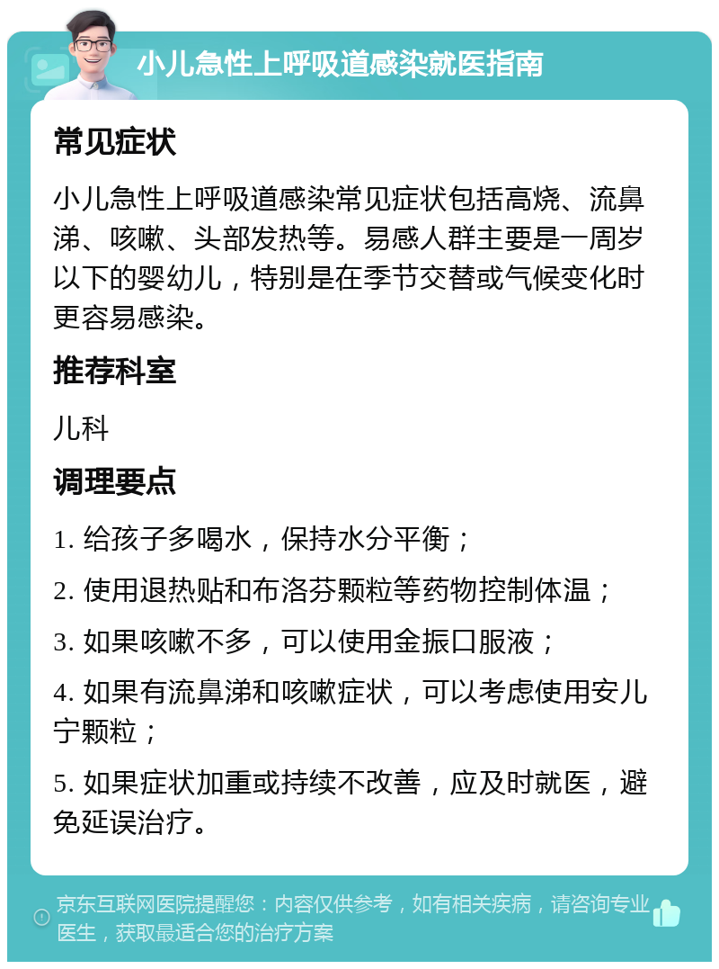 小儿急性上呼吸道感染就医指南 常见症状 小儿急性上呼吸道感染常见症状包括高烧、流鼻涕、咳嗽、头部发热等。易感人群主要是一周岁以下的婴幼儿，特别是在季节交替或气候变化时更容易感染。 推荐科室 儿科 调理要点 1. 给孩子多喝水，保持水分平衡； 2. 使用退热贴和布洛芬颗粒等药物控制体温； 3. 如果咳嗽不多，可以使用金振口服液； 4. 如果有流鼻涕和咳嗽症状，可以考虑使用安儿宁颗粒； 5. 如果症状加重或持续不改善，应及时就医，避免延误治疗。