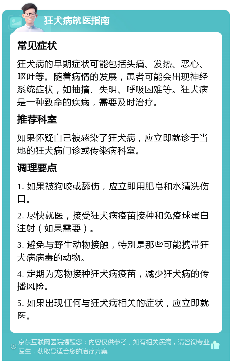 狂犬病就医指南 常见症状 狂犬病的早期症状可能包括头痛、发热、恶心、呕吐等。随着病情的发展，患者可能会出现神经系统症状，如抽搐、失明、呼吸困难等。狂犬病是一种致命的疾病，需要及时治疗。 推荐科室 如果怀疑自己被感染了狂犬病，应立即就诊于当地的狂犬病门诊或传染病科室。 调理要点 1. 如果被狗咬或舔伤，应立即用肥皂和水清洗伤口。 2. 尽快就医，接受狂犬病疫苗接种和免疫球蛋白注射（如果需要）。 3. 避免与野生动物接触，特别是那些可能携带狂犬病病毒的动物。 4. 定期为宠物接种狂犬病疫苗，减少狂犬病的传播风险。 5. 如果出现任何与狂犬病相关的症状，应立即就医。