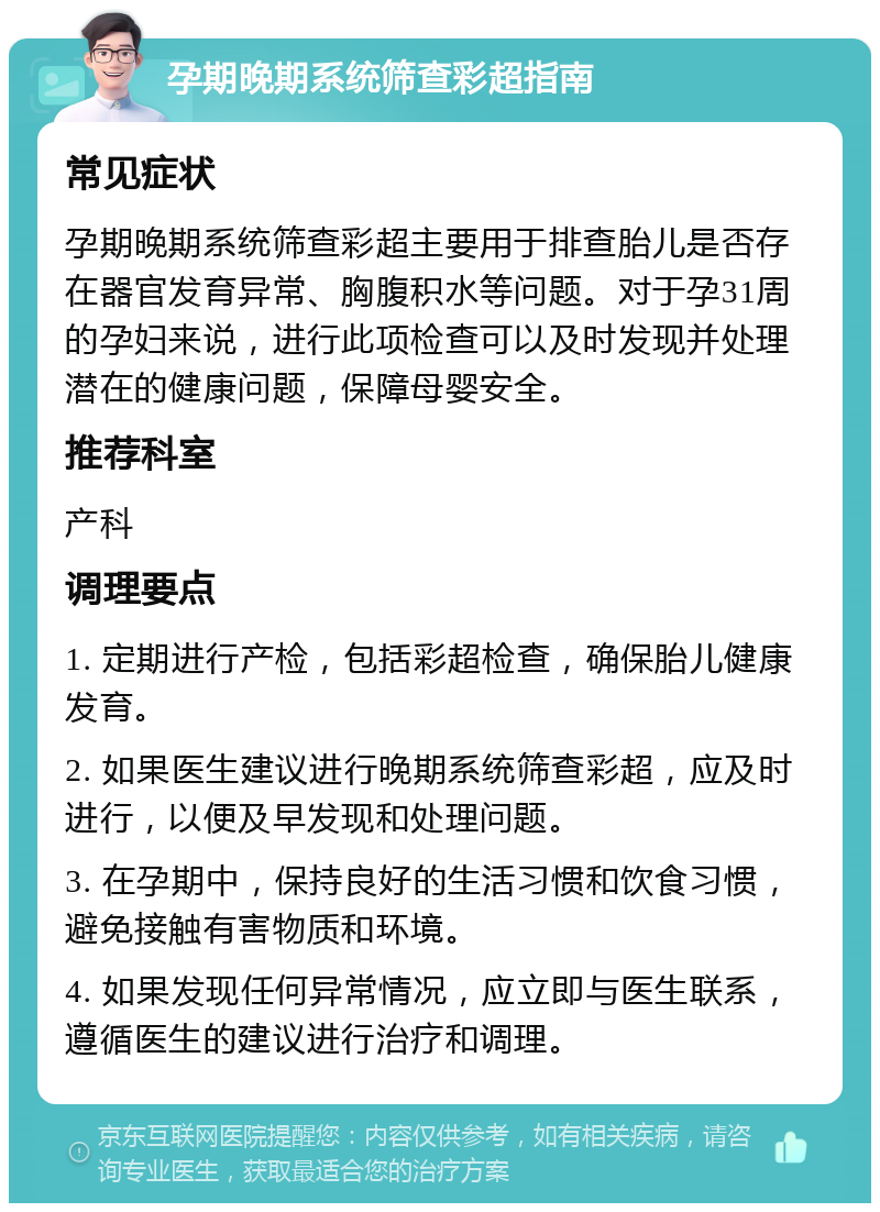 孕期晚期系统筛查彩超指南 常见症状 孕期晚期系统筛查彩超主要用于排查胎儿是否存在器官发育异常、胸腹积水等问题。对于孕31周的孕妇来说，进行此项检查可以及时发现并处理潜在的健康问题，保障母婴安全。 推荐科室 产科 调理要点 1. 定期进行产检，包括彩超检查，确保胎儿健康发育。 2. 如果医生建议进行晚期系统筛查彩超，应及时进行，以便及早发现和处理问题。 3. 在孕期中，保持良好的生活习惯和饮食习惯，避免接触有害物质和环境。 4. 如果发现任何异常情况，应立即与医生联系，遵循医生的建议进行治疗和调理。