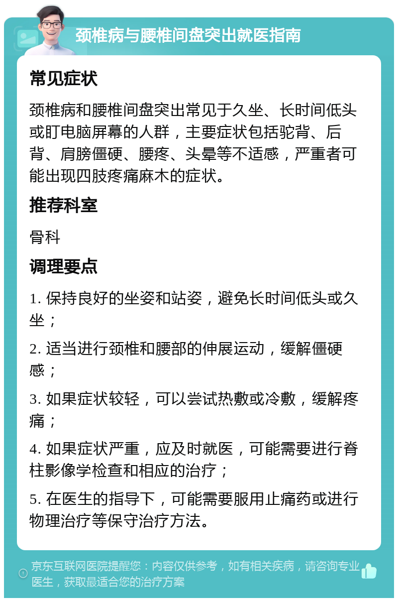 颈椎病与腰椎间盘突出就医指南 常见症状 颈椎病和腰椎间盘突出常见于久坐、长时间低头或盯电脑屏幕的人群，主要症状包括驼背、后背、肩膀僵硬、腰疼、头晕等不适感，严重者可能出现四肢疼痛麻木的症状。 推荐科室 骨科 调理要点 1. 保持良好的坐姿和站姿，避免长时间低头或久坐； 2. 适当进行颈椎和腰部的伸展运动，缓解僵硬感； 3. 如果症状较轻，可以尝试热敷或冷敷，缓解疼痛； 4. 如果症状严重，应及时就医，可能需要进行脊柱影像学检查和相应的治疗； 5. 在医生的指导下，可能需要服用止痛药或进行物理治疗等保守治疗方法。