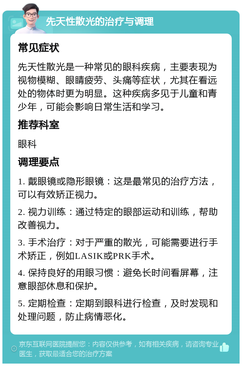 先天性散光的治疗与调理 常见症状 先天性散光是一种常见的眼科疾病，主要表现为视物模糊、眼睛疲劳、头痛等症状，尤其在看远处的物体时更为明显。这种疾病多见于儿童和青少年，可能会影响日常生活和学习。 推荐科室 眼科 调理要点 1. 戴眼镜或隐形眼镜：这是最常见的治疗方法，可以有效矫正视力。 2. 视力训练：通过特定的眼部运动和训练，帮助改善视力。 3. 手术治疗：对于严重的散光，可能需要进行手术矫正，例如LASIK或PRK手术。 4. 保持良好的用眼习惯：避免长时间看屏幕，注意眼部休息和保护。 5. 定期检查：定期到眼科进行检查，及时发现和处理问题，防止病情恶化。