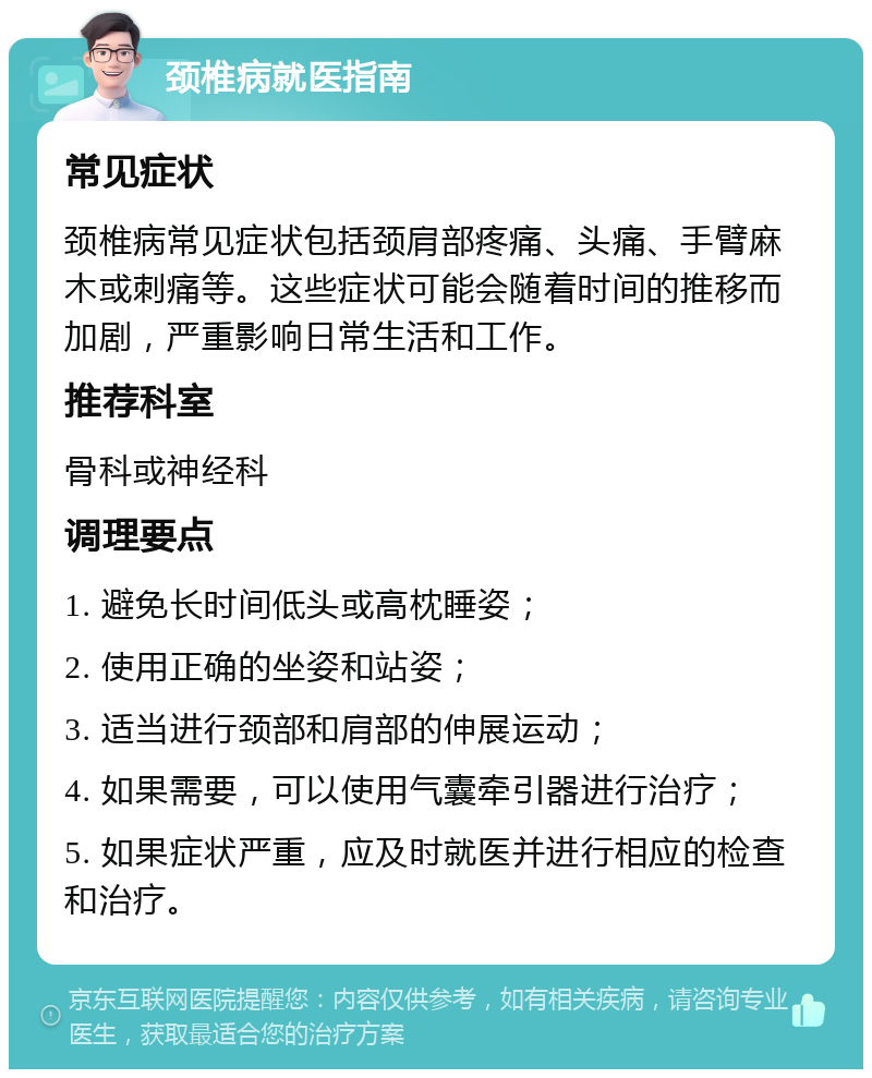 颈椎病就医指南 常见症状 颈椎病常见症状包括颈肩部疼痛、头痛、手臂麻木或刺痛等。这些症状可能会随着时间的推移而加剧，严重影响日常生活和工作。 推荐科室 骨科或神经科 调理要点 1. 避免长时间低头或高枕睡姿； 2. 使用正确的坐姿和站姿； 3. 适当进行颈部和肩部的伸展运动； 4. 如果需要，可以使用气囊牵引器进行治疗； 5. 如果症状严重，应及时就医并进行相应的检查和治疗。