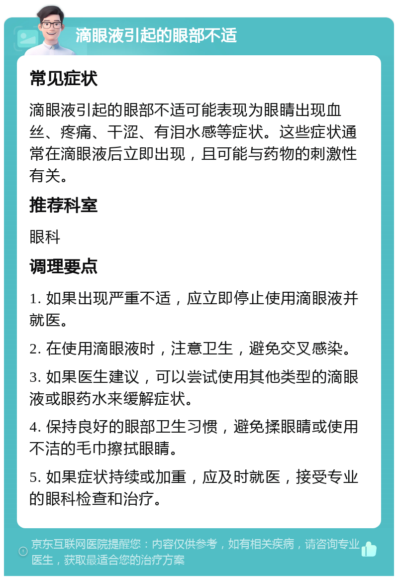 滴眼液引起的眼部不适 常见症状 滴眼液引起的眼部不适可能表现为眼睛出现血丝、疼痛、干涩、有泪水感等症状。这些症状通常在滴眼液后立即出现，且可能与药物的刺激性有关。 推荐科室 眼科 调理要点 1. 如果出现严重不适，应立即停止使用滴眼液并就医。 2. 在使用滴眼液时，注意卫生，避免交叉感染。 3. 如果医生建议，可以尝试使用其他类型的滴眼液或眼药水来缓解症状。 4. 保持良好的眼部卫生习惯，避免揉眼睛或使用不洁的毛巾擦拭眼睛。 5. 如果症状持续或加重，应及时就医，接受专业的眼科检查和治疗。