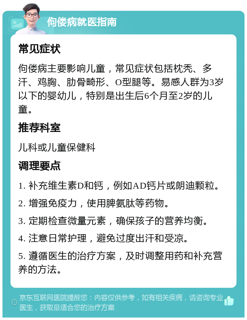 佝偻病就医指南 常见症状 佝偻病主要影响儿童，常见症状包括枕秃、多汗、鸡胸、肋骨畸形、O型腿等。易感人群为3岁以下的婴幼儿，特别是出生后6个月至2岁的儿童。 推荐科室 儿科或儿童保健科 调理要点 1. 补充维生素D和钙，例如AD钙片或朗迪颗粒。 2. 增强免疫力，使用脾氨肽等药物。 3. 定期检查微量元素，确保孩子的营养均衡。 4. 注意日常护理，避免过度出汗和受凉。 5. 遵循医生的治疗方案，及时调整用药和补充营养的方法。