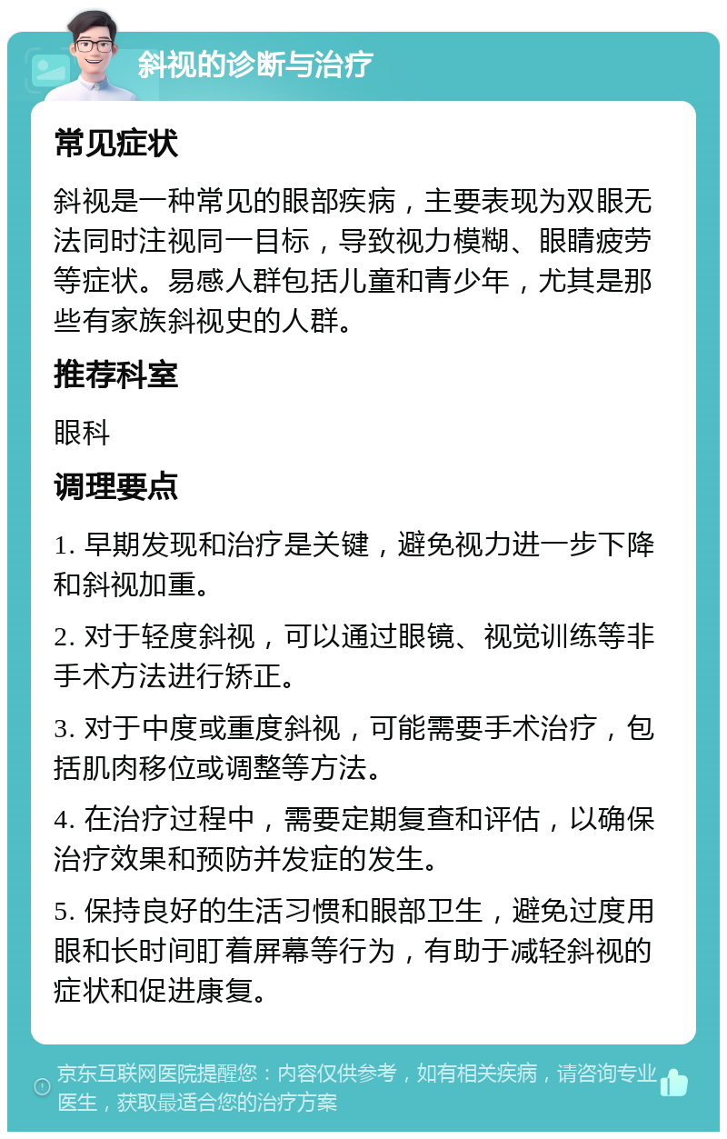 斜视的诊断与治疗 常见症状 斜视是一种常见的眼部疾病，主要表现为双眼无法同时注视同一目标，导致视力模糊、眼睛疲劳等症状。易感人群包括儿童和青少年，尤其是那些有家族斜视史的人群。 推荐科室 眼科 调理要点 1. 早期发现和治疗是关键，避免视力进一步下降和斜视加重。 2. 对于轻度斜视，可以通过眼镜、视觉训练等非手术方法进行矫正。 3. 对于中度或重度斜视，可能需要手术治疗，包括肌肉移位或调整等方法。 4. 在治疗过程中，需要定期复查和评估，以确保治疗效果和预防并发症的发生。 5. 保持良好的生活习惯和眼部卫生，避免过度用眼和长时间盯着屏幕等行为，有助于减轻斜视的症状和促进康复。