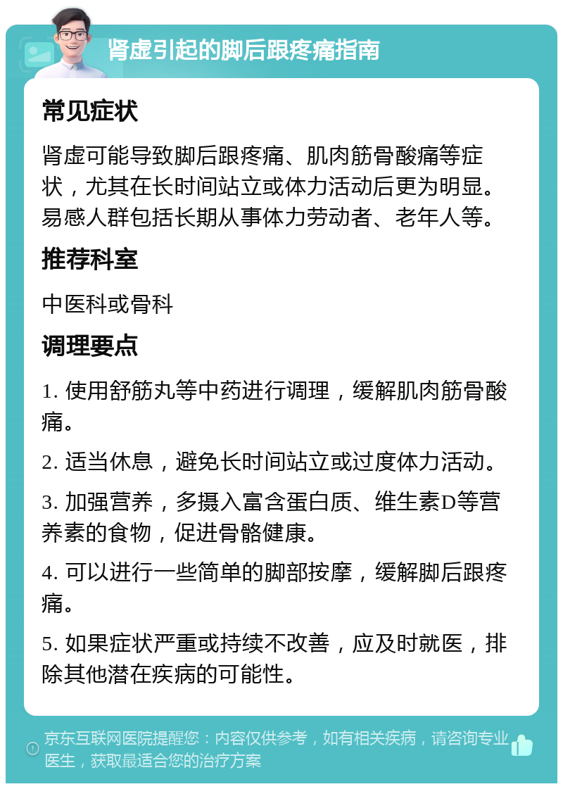 肾虚引起的脚后跟疼痛指南 常见症状 肾虚可能导致脚后跟疼痛、肌肉筋骨酸痛等症状，尤其在长时间站立或体力活动后更为明显。易感人群包括长期从事体力劳动者、老年人等。 推荐科室 中医科或骨科 调理要点 1. 使用舒筋丸等中药进行调理，缓解肌肉筋骨酸痛。 2. 适当休息，避免长时间站立或过度体力活动。 3. 加强营养，多摄入富含蛋白质、维生素D等营养素的食物，促进骨骼健康。 4. 可以进行一些简单的脚部按摩，缓解脚后跟疼痛。 5. 如果症状严重或持续不改善，应及时就医，排除其他潜在疾病的可能性。