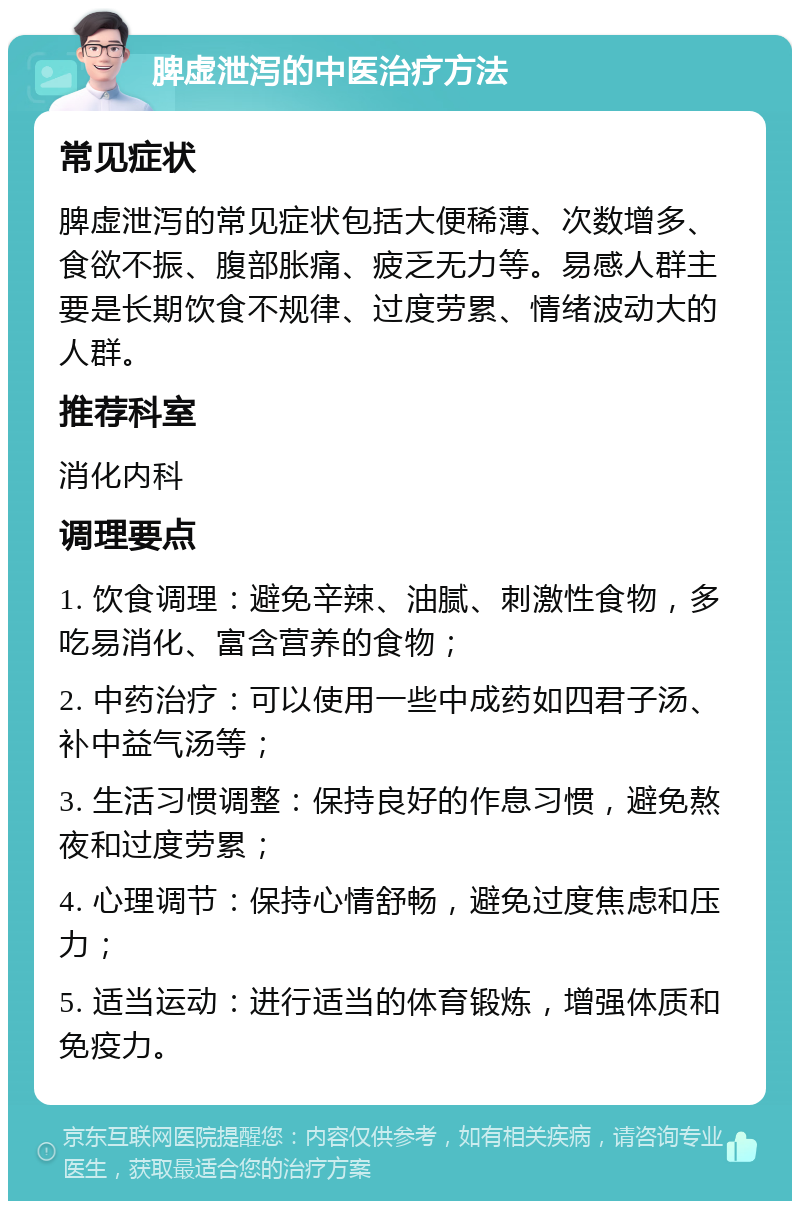 脾虚泄泻的中医治疗方法 常见症状 脾虚泄泻的常见症状包括大便稀薄、次数增多、食欲不振、腹部胀痛、疲乏无力等。易感人群主要是长期饮食不规律、过度劳累、情绪波动大的人群。 推荐科室 消化内科 调理要点 1. 饮食调理：避免辛辣、油腻、刺激性食物，多吃易消化、富含营养的食物； 2. 中药治疗：可以使用一些中成药如四君子汤、补中益气汤等； 3. 生活习惯调整：保持良好的作息习惯，避免熬夜和过度劳累； 4. 心理调节：保持心情舒畅，避免过度焦虑和压力； 5. 适当运动：进行适当的体育锻炼，增强体质和免疫力。