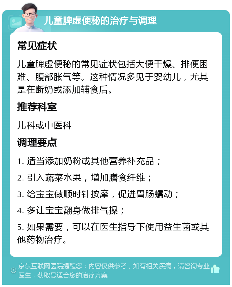 儿童脾虚便秘的治疗与调理 常见症状 儿童脾虚便秘的常见症状包括大便干燥、排便困难、腹部胀气等。这种情况多见于婴幼儿，尤其是在断奶或添加辅食后。 推荐科室 儿科或中医科 调理要点 1. 适当添加奶粉或其他营养补充品； 2. 引入蔬菜水果，增加膳食纤维； 3. 给宝宝做顺时针按摩，促进胃肠蠕动； 4. 多让宝宝翻身做排气操； 5. 如果需要，可以在医生指导下使用益生菌或其他药物治疗。