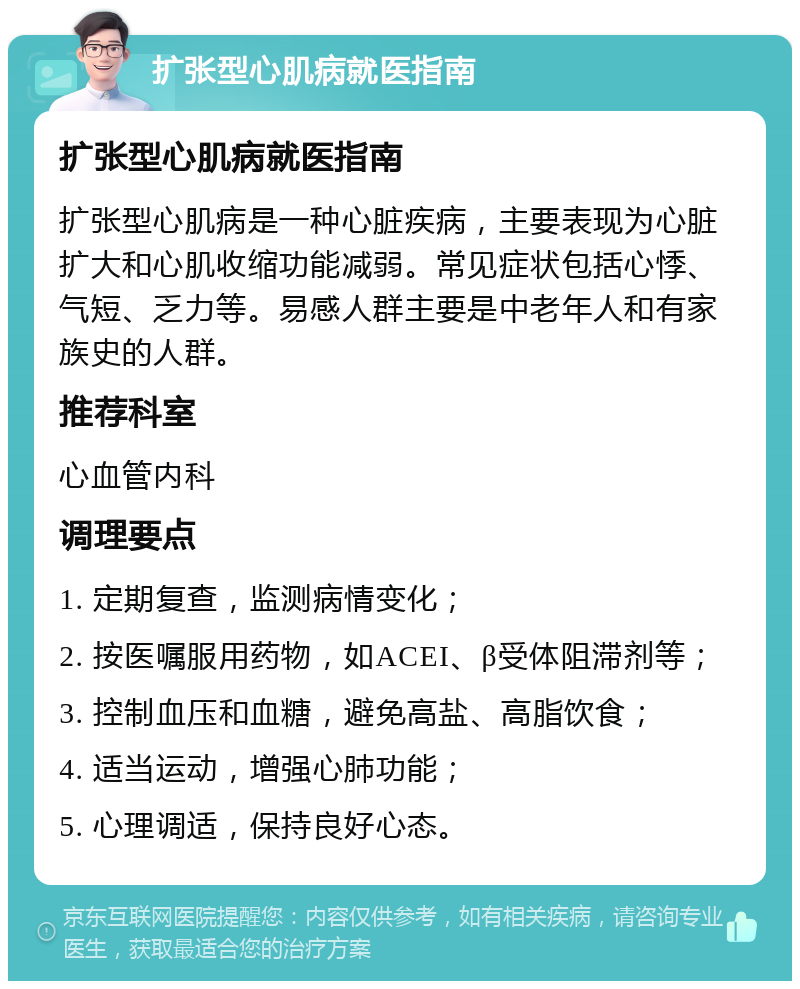 扩张型心肌病就医指南 扩张型心肌病就医指南 扩张型心肌病是一种心脏疾病，主要表现为心脏扩大和心肌收缩功能减弱。常见症状包括心悸、气短、乏力等。易感人群主要是中老年人和有家族史的人群。 推荐科室 心血管内科 调理要点 1. 定期复查，监测病情变化； 2. 按医嘱服用药物，如ACEI、β受体阻滞剂等； 3. 控制血压和血糖，避免高盐、高脂饮食； 4. 适当运动，增强心肺功能； 5. 心理调适，保持良好心态。