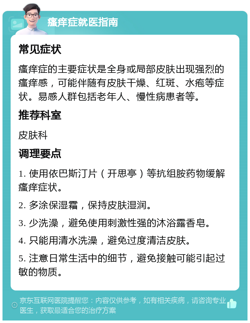 瘙痒症就医指南 常见症状 瘙痒症的主要症状是全身或局部皮肤出现强烈的瘙痒感，可能伴随有皮肤干燥、红斑、水疱等症状。易感人群包括老年人、慢性病患者等。 推荐科室 皮肤科 调理要点 1. 使用依巴斯汀片（开思亭）等抗组胺药物缓解瘙痒症状。 2. 多涂保湿霜，保持皮肤湿润。 3. 少洗澡，避免使用刺激性强的沐浴露香皂。 4. 只能用清水洗澡，避免过度清洁皮肤。 5. 注意日常生活中的细节，避免接触可能引起过敏的物质。