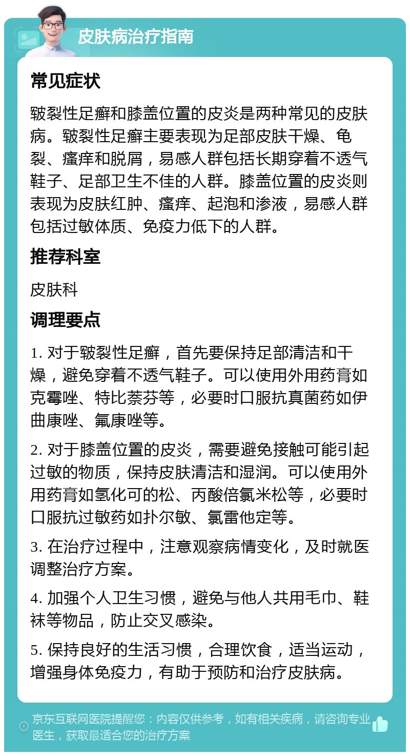 皮肤病治疗指南 常见症状 皲裂性足癣和膝盖位置的皮炎是两种常见的皮肤病。皲裂性足癣主要表现为足部皮肤干燥、龟裂、瘙痒和脱屑，易感人群包括长期穿着不透气鞋子、足部卫生不佳的人群。膝盖位置的皮炎则表现为皮肤红肿、瘙痒、起泡和渗液，易感人群包括过敏体质、免疫力低下的人群。 推荐科室 皮肤科 调理要点 1. 对于皲裂性足癣，首先要保持足部清洁和干燥，避免穿着不透气鞋子。可以使用外用药膏如克霉唑、特比萘芬等，必要时口服抗真菌药如伊曲康唑、氟康唑等。 2. 对于膝盖位置的皮炎，需要避免接触可能引起过敏的物质，保持皮肤清洁和湿润。可以使用外用药膏如氢化可的松、丙酸倍氯米松等，必要时口服抗过敏药如扑尔敏、氯雷他定等。 3. 在治疗过程中，注意观察病情变化，及时就医调整治疗方案。 4. 加强个人卫生习惯，避免与他人共用毛巾、鞋袜等物品，防止交叉感染。 5. 保持良好的生活习惯，合理饮食，适当运动，增强身体免疫力，有助于预防和治疗皮肤病。