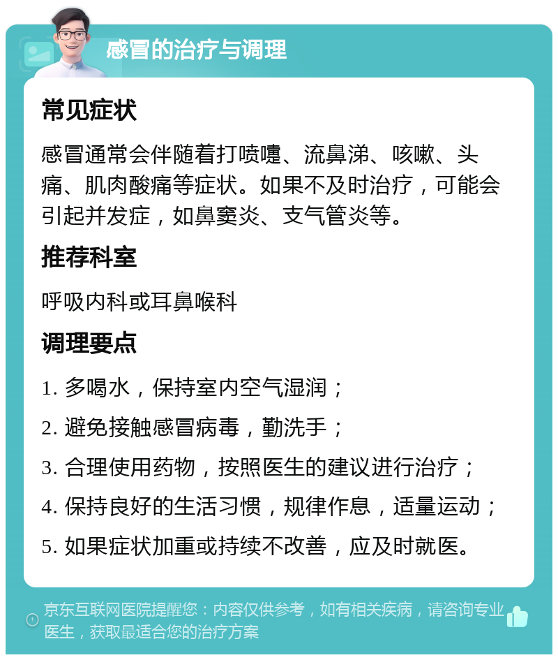 感冒的治疗与调理 常见症状 感冒通常会伴随着打喷嚏、流鼻涕、咳嗽、头痛、肌肉酸痛等症状。如果不及时治疗，可能会引起并发症，如鼻窦炎、支气管炎等。 推荐科室 呼吸内科或耳鼻喉科 调理要点 1. 多喝水，保持室内空气湿润； 2. 避免接触感冒病毒，勤洗手； 3. 合理使用药物，按照医生的建议进行治疗； 4. 保持良好的生活习惯，规律作息，适量运动； 5. 如果症状加重或持续不改善，应及时就医。