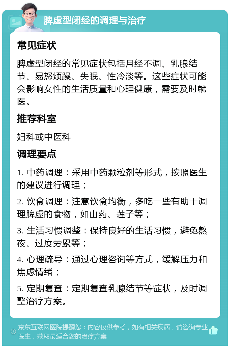 脾虚型闭经的调理与治疗 常见症状 脾虚型闭经的常见症状包括月经不调、乳腺结节、易怒烦躁、失眠、性冷淡等。这些症状可能会影响女性的生活质量和心理健康，需要及时就医。 推荐科室 妇科或中医科 调理要点 1. 中药调理：采用中药颗粒剂等形式，按照医生的建议进行调理； 2. 饮食调理：注意饮食均衡，多吃一些有助于调理脾虚的食物，如山药、莲子等； 3. 生活习惯调整：保持良好的生活习惯，避免熬夜、过度劳累等； 4. 心理疏导：通过心理咨询等方式，缓解压力和焦虑情绪； 5. 定期复查：定期复查乳腺结节等症状，及时调整治疗方案。