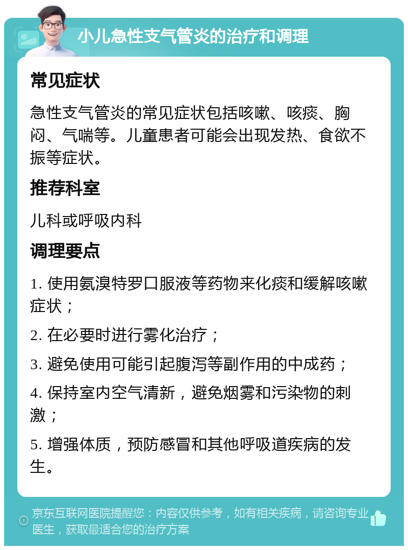 小儿急性支气管炎的治疗和调理 常见症状 急性支气管炎的常见症状包括咳嗽、咳痰、胸闷、气喘等。儿童患者可能会出现发热、食欲不振等症状。 推荐科室 儿科或呼吸内科 调理要点 1. 使用氨溴特罗口服液等药物来化痰和缓解咳嗽症状； 2. 在必要时进行雾化治疗； 3. 避免使用可能引起腹泻等副作用的中成药； 4. 保持室内空气清新，避免烟雾和污染物的刺激； 5. 增强体质，预防感冒和其他呼吸道疾病的发生。