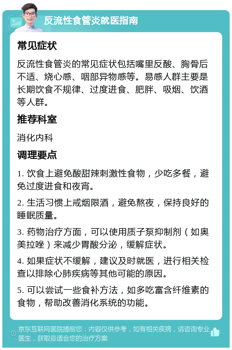 反流性食管炎就医指南 常见症状 反流性食管炎的常见症状包括嘴里反酸、胸骨后不适、烧心感、咽部异物感等。易感人群主要是长期饮食不规律、过度进食、肥胖、吸烟、饮酒等人群。 推荐科室 消化内科 调理要点 1. 饮食上避免酸甜辣刺激性食物，少吃多餐，避免过度进食和夜宵。 2. 生活习惯上戒烟限酒，避免熬夜，保持良好的睡眠质量。 3. 药物治疗方面，可以使用质子泵抑制剂（如奥美拉唑）来减少胃酸分泌，缓解症状。 4. 如果症状不缓解，建议及时就医，进行相关检查以排除心肺疾病等其他可能的原因。 5. 可以尝试一些食补方法，如多吃富含纤维素的食物，帮助改善消化系统的功能。