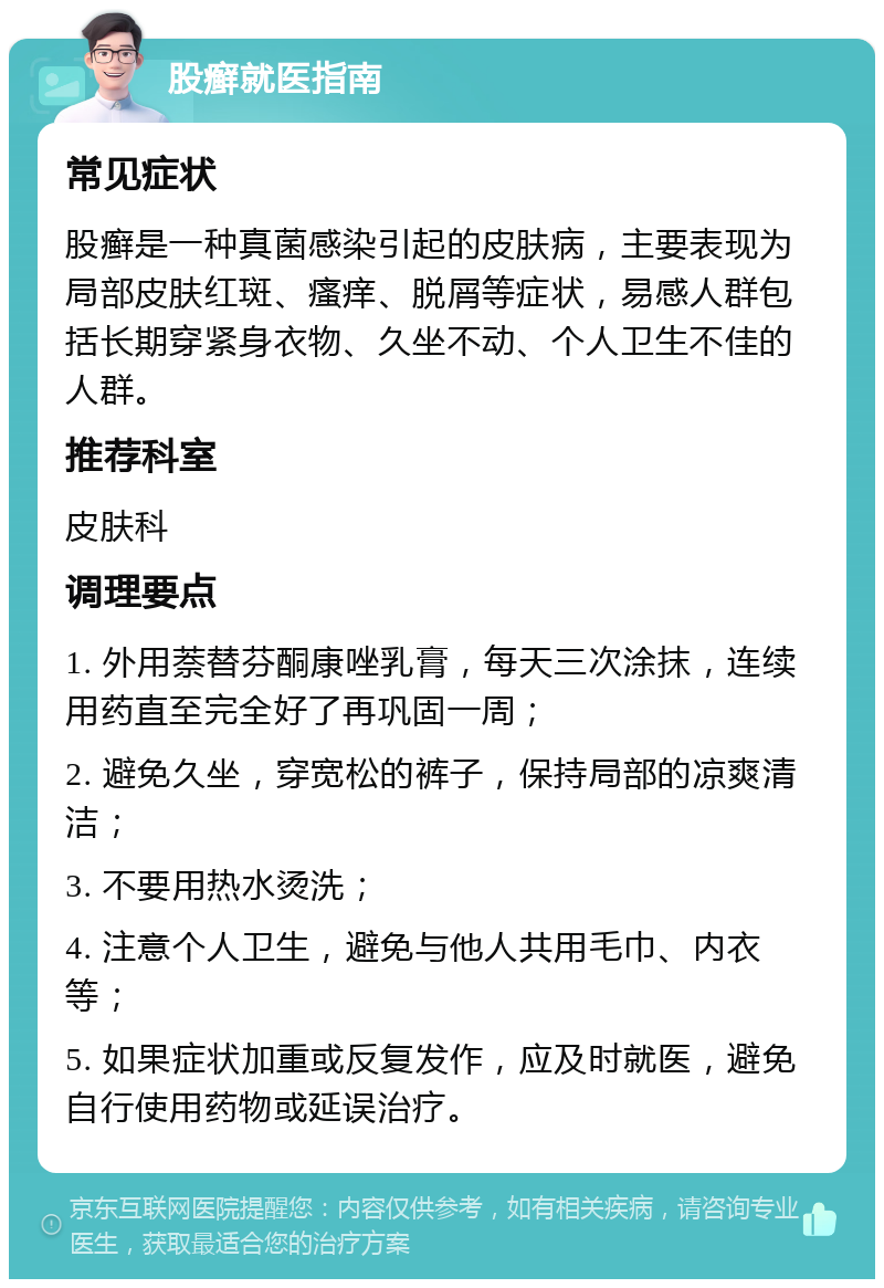 股癣就医指南 常见症状 股癣是一种真菌感染引起的皮肤病，主要表现为局部皮肤红斑、瘙痒、脱屑等症状，易感人群包括长期穿紧身衣物、久坐不动、个人卫生不佳的人群。 推荐科室 皮肤科 调理要点 1. 外用萘替芬酮康唑乳膏，每天三次涂抹，连续用药直至完全好了再巩固一周； 2. 避免久坐，穿宽松的裤子，保持局部的凉爽清洁； 3. 不要用热水烫洗； 4. 注意个人卫生，避免与他人共用毛巾、内衣等； 5. 如果症状加重或反复发作，应及时就医，避免自行使用药物或延误治疗。