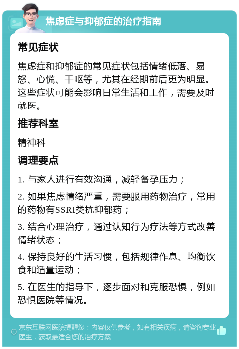 焦虑症与抑郁症的治疗指南 常见症状 焦虑症和抑郁症的常见症状包括情绪低落、易怒、心慌、干呕等，尤其在经期前后更为明显。这些症状可能会影响日常生活和工作，需要及时就医。 推荐科室 精神科 调理要点 1. 与家人进行有效沟通，减轻备孕压力； 2. 如果焦虑情绪严重，需要服用药物治疗，常用的药物有SSRI类抗抑郁药； 3. 结合心理治疗，通过认知行为疗法等方式改善情绪状态； 4. 保持良好的生活习惯，包括规律作息、均衡饮食和适量运动； 5. 在医生的指导下，逐步面对和克服恐惧，例如恐惧医院等情况。