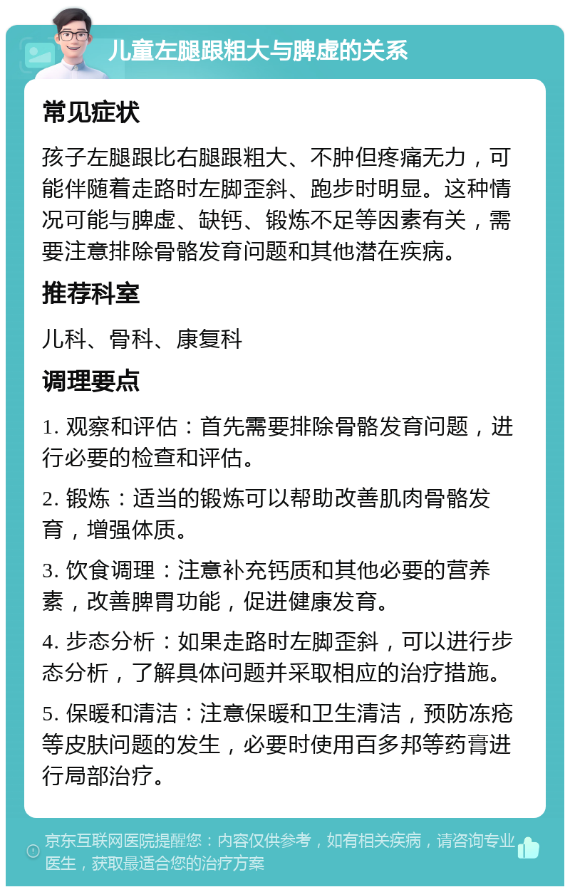 儿童左腿跟粗大与脾虚的关系 常见症状 孩子左腿跟比右腿跟粗大、不肿但疼痛无力，可能伴随着走路时左脚歪斜、跑步时明显。这种情况可能与脾虚、缺钙、锻炼不足等因素有关，需要注意排除骨骼发育问题和其他潜在疾病。 推荐科室 儿科、骨科、康复科 调理要点 1. 观察和评估：首先需要排除骨骼发育问题，进行必要的检查和评估。 2. 锻炼：适当的锻炼可以帮助改善肌肉骨骼发育，增强体质。 3. 饮食调理：注意补充钙质和其他必要的营养素，改善脾胃功能，促进健康发育。 4. 步态分析：如果走路时左脚歪斜，可以进行步态分析，了解具体问题并采取相应的治疗措施。 5. 保暖和清洁：注意保暖和卫生清洁，预防冻疮等皮肤问题的发生，必要时使用百多邦等药膏进行局部治疗。