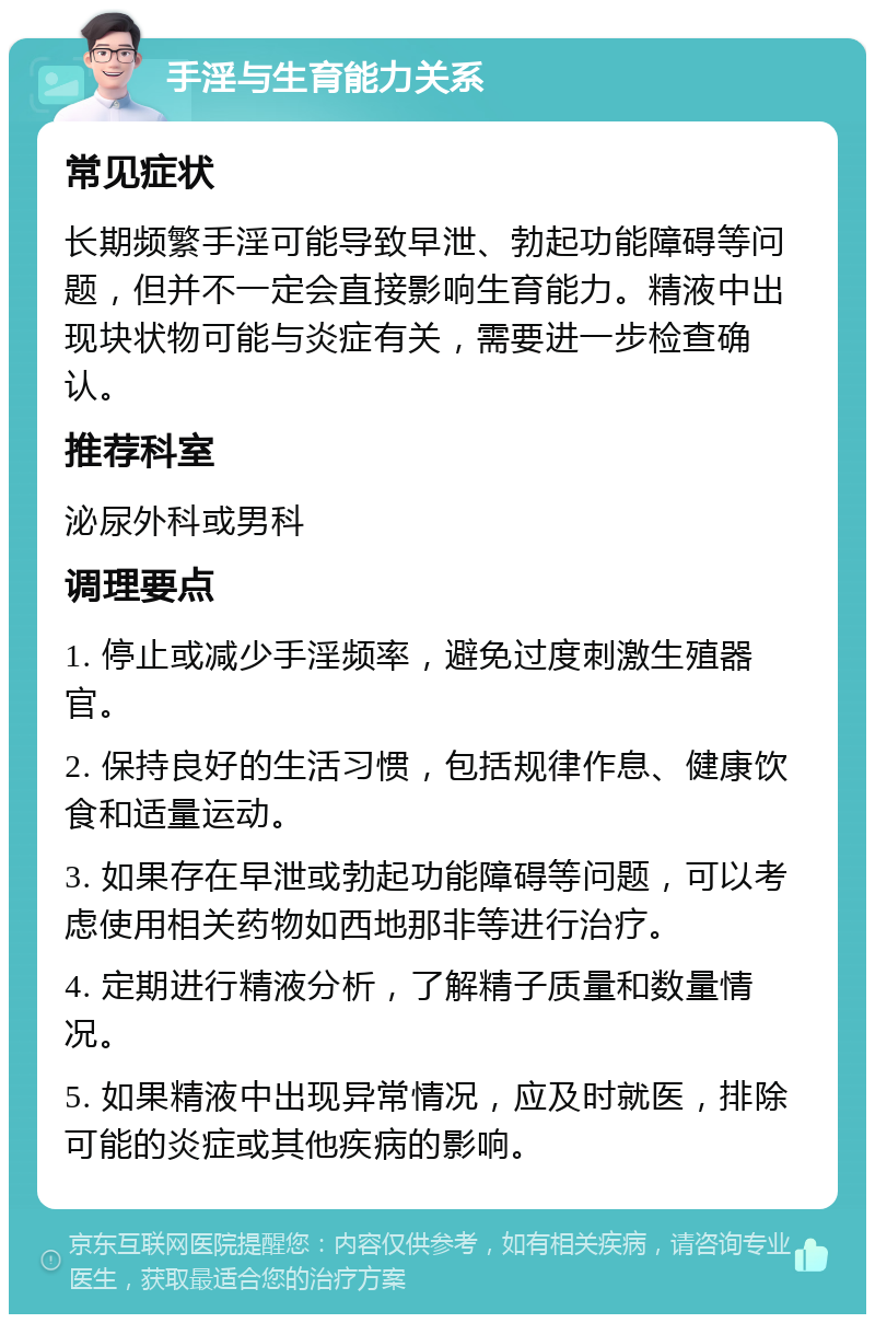 手淫与生育能力关系 常见症状 长期频繁手淫可能导致早泄、勃起功能障碍等问题，但并不一定会直接影响生育能力。精液中出现块状物可能与炎症有关，需要进一步检查确认。 推荐科室 泌尿外科或男科 调理要点 1. 停止或减少手淫频率，避免过度刺激生殖器官。 2. 保持良好的生活习惯，包括规律作息、健康饮食和适量运动。 3. 如果存在早泄或勃起功能障碍等问题，可以考虑使用相关药物如西地那非等进行治疗。 4. 定期进行精液分析，了解精子质量和数量情况。 5. 如果精液中出现异常情况，应及时就医，排除可能的炎症或其他疾病的影响。