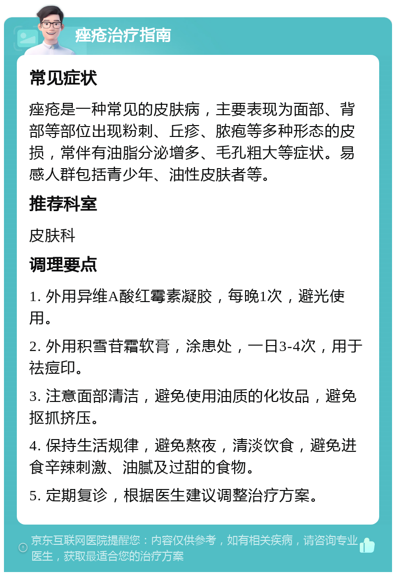 痤疮治疗指南 常见症状 痤疮是一种常见的皮肤病，主要表现为面部、背部等部位出现粉刺、丘疹、脓疱等多种形态的皮损，常伴有油脂分泌增多、毛孔粗大等症状。易感人群包括青少年、油性皮肤者等。 推荐科室 皮肤科 调理要点 1. 外用异维A酸红霉素凝胶，每晚1次，避光使用。 2. 外用积雪苷霜软膏，涂患处，一日3-4次，用于祛痘印。 3. 注意面部清洁，避免使用油质的化妆品，避免抠抓挤压。 4. 保持生活规律，避免熬夜，清淡饮食，避免进食辛辣刺激、油腻及过甜的食物。 5. 定期复诊，根据医生建议调整治疗方案。