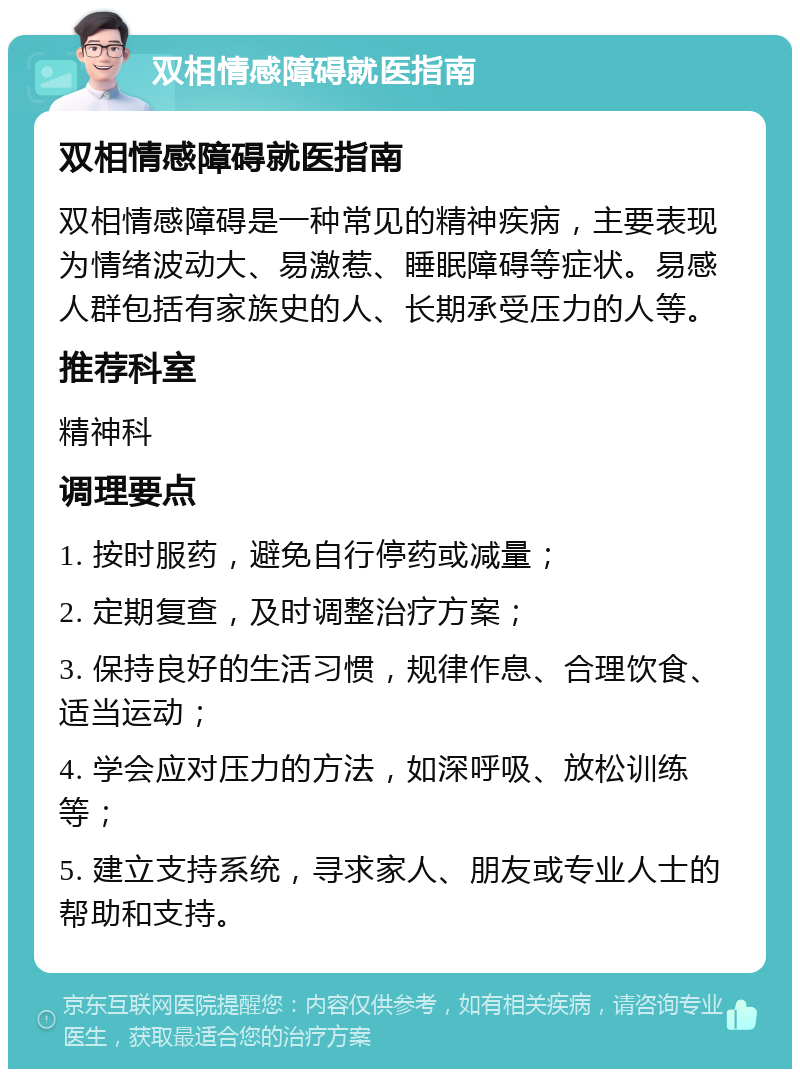 双相情感障碍就医指南 双相情感障碍就医指南 双相情感障碍是一种常见的精神疾病，主要表现为情绪波动大、易激惹、睡眠障碍等症状。易感人群包括有家族史的人、长期承受压力的人等。 推荐科室 精神科 调理要点 1. 按时服药，避免自行停药或减量； 2. 定期复查，及时调整治疗方案； 3. 保持良好的生活习惯，规律作息、合理饮食、适当运动； 4. 学会应对压力的方法，如深呼吸、放松训练等； 5. 建立支持系统，寻求家人、朋友或专业人士的帮助和支持。