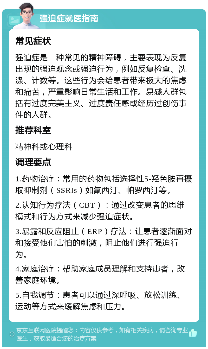 强迫症就医指南 常见症状 强迫症是一种常见的精神障碍，主要表现为反复出现的强迫观念或强迫行为，例如反复检查、洗涤、计数等。这些行为会给患者带来极大的焦虑和痛苦，严重影响日常生活和工作。易感人群包括有过度完美主义、过度责任感或经历过创伤事件的人群。 推荐科室 精神科或心理科 调理要点 1.药物治疗：常用的药物包括选择性5-羟色胺再摄取抑制剂（SSRIs）如氟西汀、帕罗西汀等。 2.认知行为疗法（CBT）：通过改变患者的思维模式和行为方式来减少强迫症状。 3.暴露和反应阻止（ERP）疗法：让患者逐渐面对和接受他们害怕的刺激，阻止他们进行强迫行为。 4.家庭治疗：帮助家庭成员理解和支持患者，改善家庭环境。 5.自我调节：患者可以通过深呼吸、放松训练、运动等方式来缓解焦虑和压力。