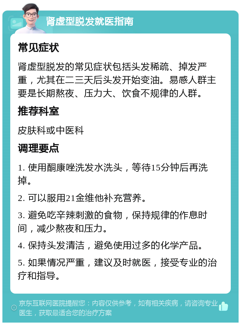 肾虚型脱发就医指南 常见症状 肾虚型脱发的常见症状包括头发稀疏、掉发严重，尤其在二三天后头发开始变油。易感人群主要是长期熬夜、压力大、饮食不规律的人群。 推荐科室 皮肤科或中医科 调理要点 1. 使用酮康唑洗发水洗头，等待15分钟后再洗掉。 2. 可以服用21金维他补充营养。 3. 避免吃辛辣刺激的食物，保持规律的作息时间，减少熬夜和压力。 4. 保持头发清洁，避免使用过多的化学产品。 5. 如果情况严重，建议及时就医，接受专业的治疗和指导。