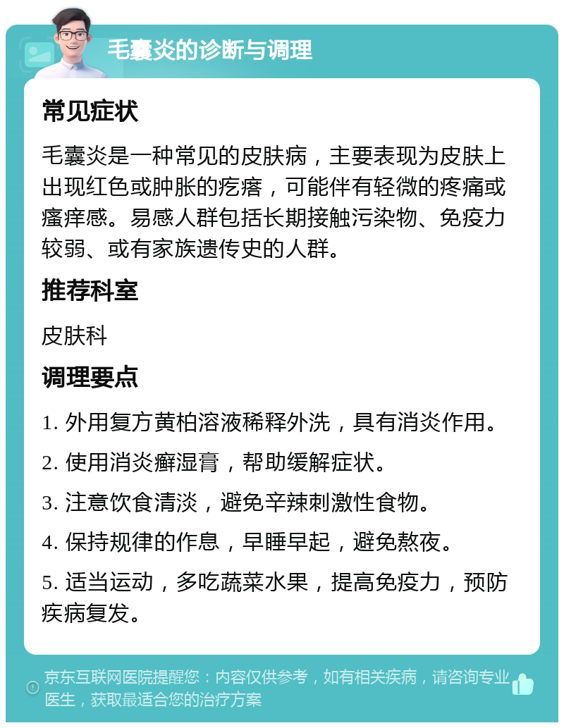 毛囊炎的诊断与调理 常见症状 毛囊炎是一种常见的皮肤病，主要表现为皮肤上出现红色或肿胀的疙瘩，可能伴有轻微的疼痛或瘙痒感。易感人群包括长期接触污染物、免疫力较弱、或有家族遗传史的人群。 推荐科室 皮肤科 调理要点 1. 外用复方黄柏溶液稀释外洗，具有消炎作用。 2. 使用消炎癣湿膏，帮助缓解症状。 3. 注意饮食清淡，避免辛辣刺激性食物。 4. 保持规律的作息，早睡早起，避免熬夜。 5. 适当运动，多吃蔬菜水果，提高免疫力，预防疾病复发。