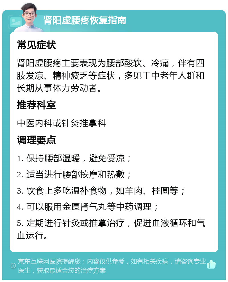 肾阳虚腰疼恢复指南 常见症状 肾阳虚腰疼主要表现为腰部酸软、冷痛，伴有四肢发凉、精神疲乏等症状，多见于中老年人群和长期从事体力劳动者。 推荐科室 中医内科或针灸推拿科 调理要点 1. 保持腰部温暖，避免受凉； 2. 适当进行腰部按摩和热敷； 3. 饮食上多吃温补食物，如羊肉、桂圆等； 4. 可以服用金匮肾气丸等中药调理； 5. 定期进行针灸或推拿治疗，促进血液循环和气血运行。