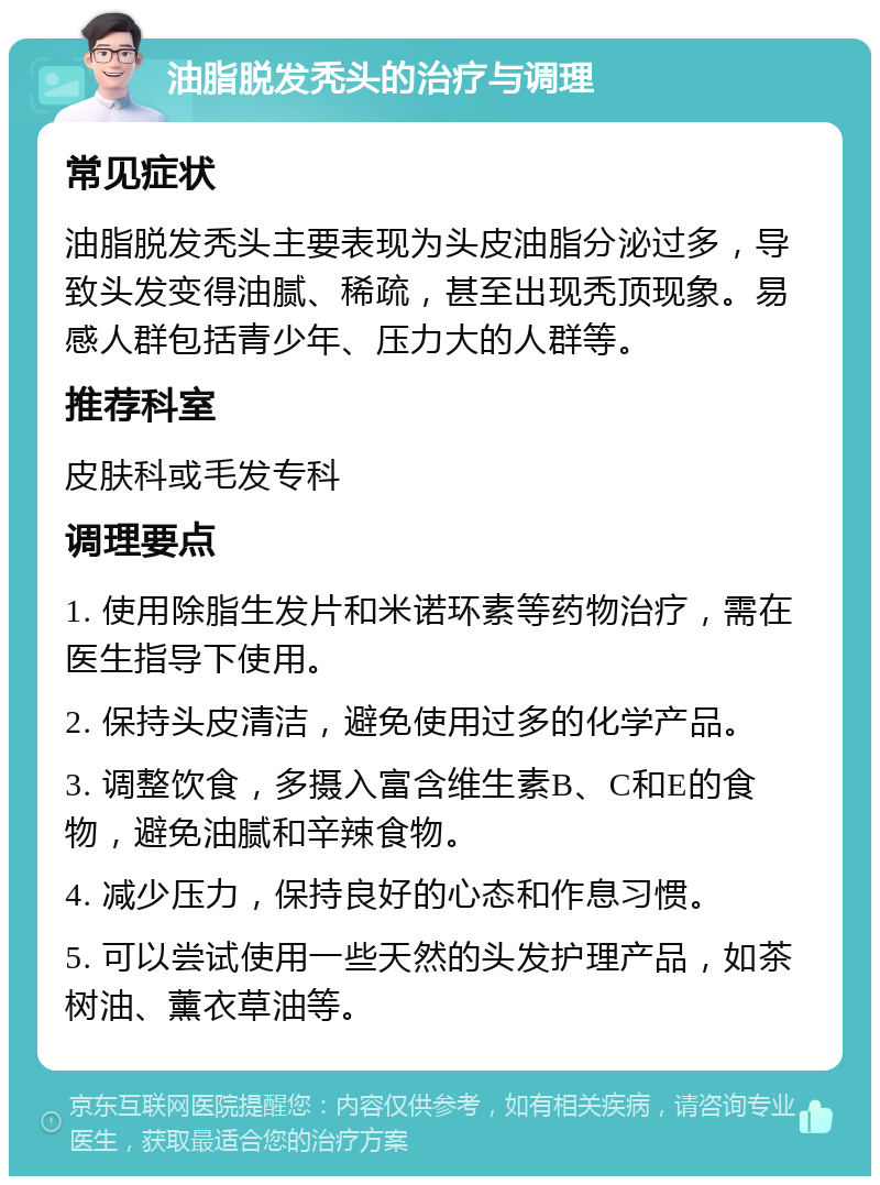 油脂脱发秃头的治疗与调理 常见症状 油脂脱发秃头主要表现为头皮油脂分泌过多，导致头发变得油腻、稀疏，甚至出现秃顶现象。易感人群包括青少年、压力大的人群等。 推荐科室 皮肤科或毛发专科 调理要点 1. 使用除脂生发片和米诺环素等药物治疗，需在医生指导下使用。 2. 保持头皮清洁，避免使用过多的化学产品。 3. 调整饮食，多摄入富含维生素B、C和E的食物，避免油腻和辛辣食物。 4. 减少压力，保持良好的心态和作息习惯。 5. 可以尝试使用一些天然的头发护理产品，如茶树油、薰衣草油等。