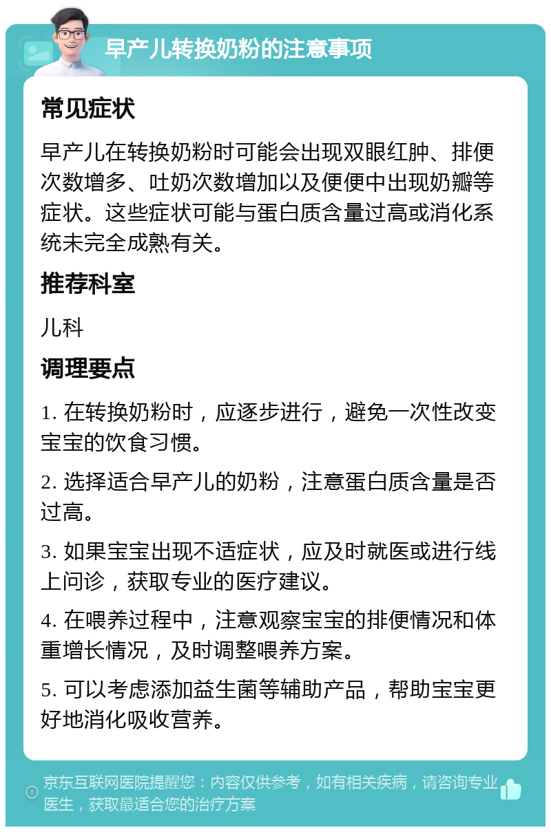 早产儿转换奶粉的注意事项 常见症状 早产儿在转换奶粉时可能会出现双眼红肿、排便次数增多、吐奶次数增加以及便便中出现奶瓣等症状。这些症状可能与蛋白质含量过高或消化系统未完全成熟有关。 推荐科室 儿科 调理要点 1. 在转换奶粉时，应逐步进行，避免一次性改变宝宝的饮食习惯。 2. 选择适合早产儿的奶粉，注意蛋白质含量是否过高。 3. 如果宝宝出现不适症状，应及时就医或进行线上问诊，获取专业的医疗建议。 4. 在喂养过程中，注意观察宝宝的排便情况和体重增长情况，及时调整喂养方案。 5. 可以考虑添加益生菌等辅助产品，帮助宝宝更好地消化吸收营养。