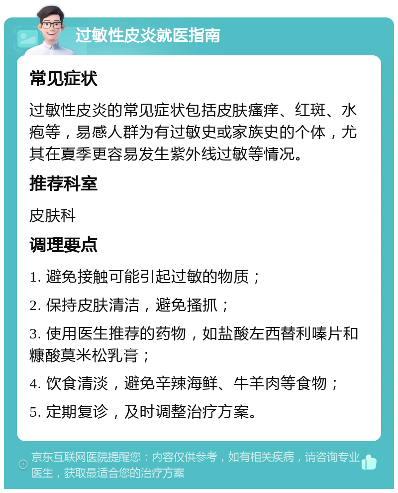 过敏性皮炎就医指南 常见症状 过敏性皮炎的常见症状包括皮肤瘙痒、红斑、水疱等，易感人群为有过敏史或家族史的个体，尤其在夏季更容易发生紫外线过敏等情况。 推荐科室 皮肤科 调理要点 1. 避免接触可能引起过敏的物质； 2. 保持皮肤清洁，避免搔抓； 3. 使用医生推荐的药物，如盐酸左西替利嗪片和糠酸莫米松乳膏； 4. 饮食清淡，避免辛辣海鲜、牛羊肉等食物； 5. 定期复诊，及时调整治疗方案。