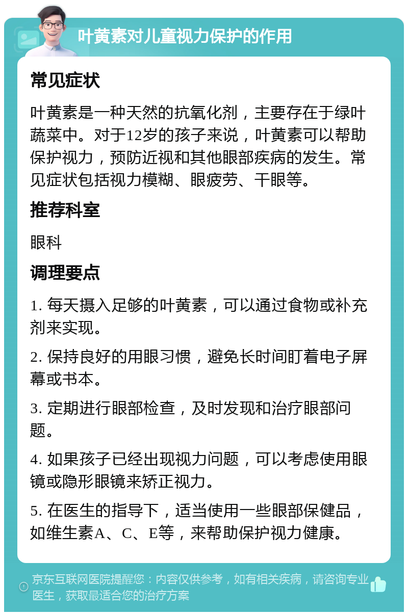 叶黄素对儿童视力保护的作用 常见症状 叶黄素是一种天然的抗氧化剂，主要存在于绿叶蔬菜中。对于12岁的孩子来说，叶黄素可以帮助保护视力，预防近视和其他眼部疾病的发生。常见症状包括视力模糊、眼疲劳、干眼等。 推荐科室 眼科 调理要点 1. 每天摄入足够的叶黄素，可以通过食物或补充剂来实现。 2. 保持良好的用眼习惯，避免长时间盯着电子屏幕或书本。 3. 定期进行眼部检查，及时发现和治疗眼部问题。 4. 如果孩子已经出现视力问题，可以考虑使用眼镜或隐形眼镜来矫正视力。 5. 在医生的指导下，适当使用一些眼部保健品，如维生素A、C、E等，来帮助保护视力健康。