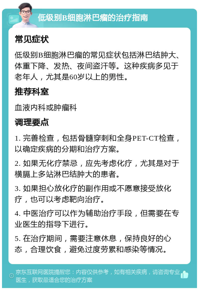 低级别B细胞淋巴瘤的治疗指南 常见症状 低级别B细胞淋巴瘤的常见症状包括淋巴结肿大、体重下降、发热、夜间盗汗等。这种疾病多见于老年人，尤其是60岁以上的男性。 推荐科室 血液内科或肿瘤科 调理要点 1. 完善检查，包括骨髓穿刺和全身PET-CT检查，以确定疾病的分期和治疗方案。 2. 如果无化疗禁忌，应先考虑化疗，尤其是对于横膈上多站淋巴结肿大的患者。 3. 如果担心放化疗的副作用或不愿意接受放化疗，也可以考虑靶向治疗。 4. 中医治疗可以作为辅助治疗手段，但需要在专业医生的指导下进行。 5. 在治疗期间，需要注意休息，保持良好的心态，合理饮食，避免过度劳累和感染等情况。