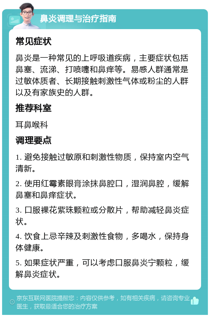 鼻炎调理与治疗指南 常见症状 鼻炎是一种常见的上呼吸道疾病，主要症状包括鼻塞、流涕、打喷嚏和鼻痒等。易感人群通常是过敏体质者、长期接触刺激性气体或粉尘的人群以及有家族史的人群。 推荐科室 耳鼻喉科 调理要点 1. 避免接触过敏原和刺激性物质，保持室内空气清新。 2. 使用红霉素眼膏涂抹鼻腔口，湿润鼻腔，缓解鼻塞和鼻痒症状。 3. 口服裸花紫珠颗粒或分散片，帮助减轻鼻炎症状。 4. 饮食上忌辛辣及刺激性食物，多喝水，保持身体健康。 5. 如果症状严重，可以考虑口服鼻炎宁颗粒，缓解鼻炎症状。