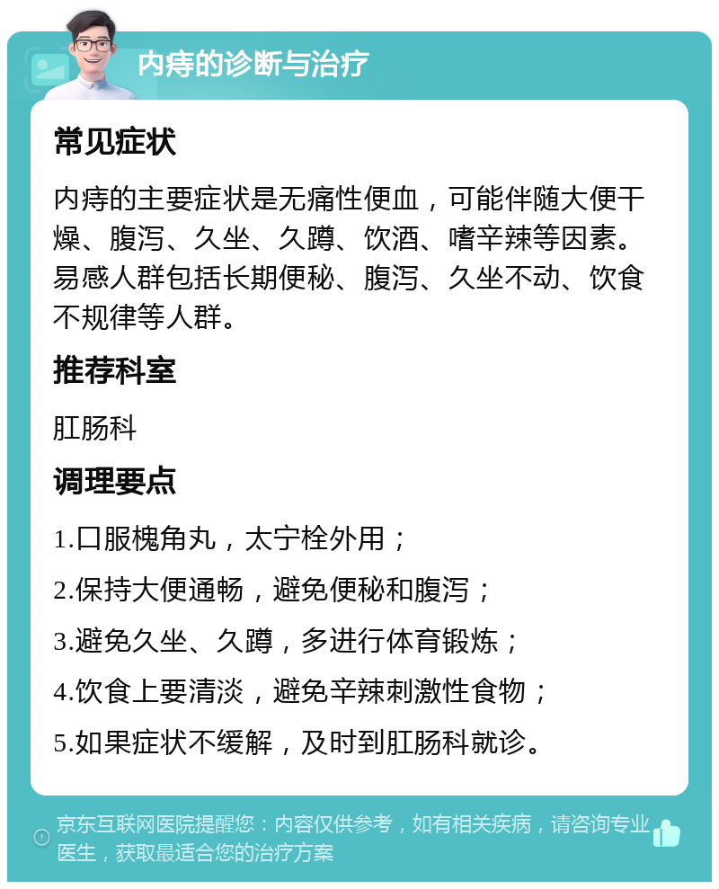 内痔的诊断与治疗 常见症状 内痔的主要症状是无痛性便血，可能伴随大便干燥、腹泻、久坐、久蹲、饮酒、嗜辛辣等因素。易感人群包括长期便秘、腹泻、久坐不动、饮食不规律等人群。 推荐科室 肛肠科 调理要点 1.口服槐角丸，太宁栓外用； 2.保持大便通畅，避免便秘和腹泻； 3.避免久坐、久蹲，多进行体育锻炼； 4.饮食上要清淡，避免辛辣刺激性食物； 5.如果症状不缓解，及时到肛肠科就诊。